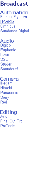 Broadcast

Automation
Florical System
HARRIS
Omnibus
Sundance Digital

Audio
Digico
Euphonic
Lawo
SSL
Studer
Soundcraft

Camera
Ikegami
Hitachi
Panasonic
Sony
Red

Editing
Avid
Final Cut Pro
ProTools
